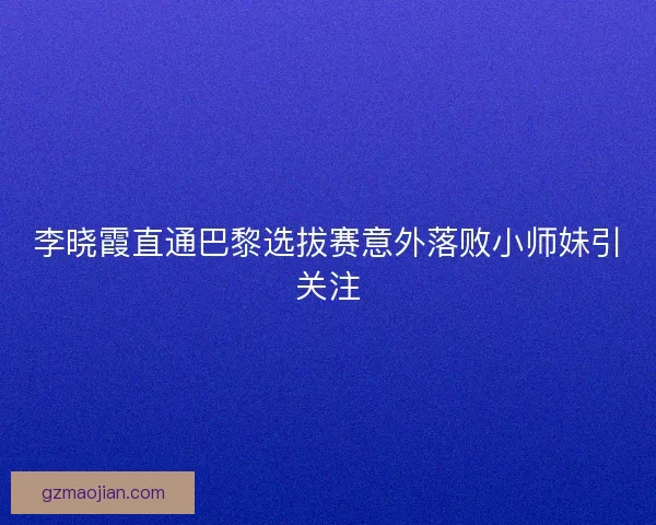 李晓霞直通巴黎选拔赛意外落败小师妹引关注