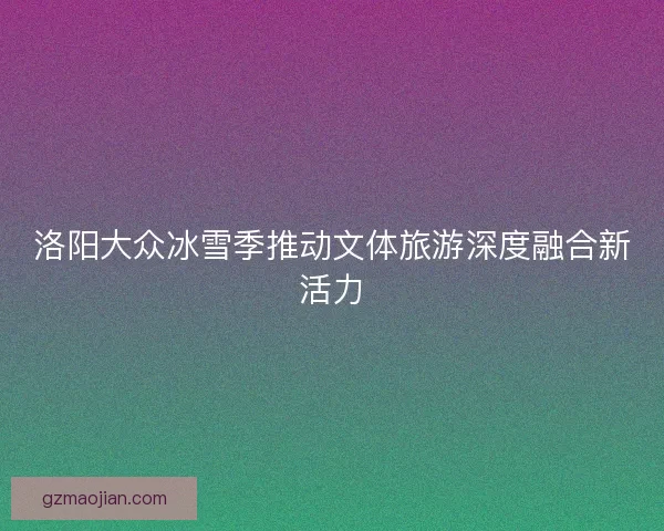 洛阳大众冰雪季推动文体旅游深度融合新活力